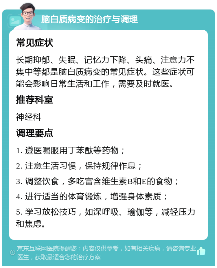 脑白质病变的治疗与调理 常见症状 长期抑郁、失眠、记忆力下降、头痛、注意力不集中等都是脑白质病变的常见症状。这些症状可能会影响日常生活和工作，需要及时就医。 推荐科室 神经科 调理要点 1. 遵医嘱服用丁苯酞等药物； 2. 注意生活习惯，保持规律作息； 3. 调整饮食，多吃富含维生素B和E的食物； 4. 进行适当的体育锻炼，增强身体素质； 5. 学习放松技巧，如深呼吸、瑜伽等，减轻压力和焦虑。