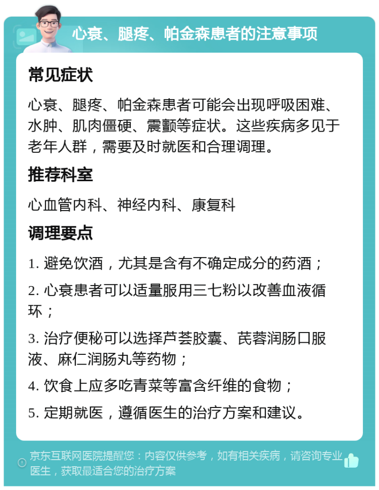 心衰、腿疼、帕金森患者的注意事项 常见症状 心衰、腿疼、帕金森患者可能会出现呼吸困难、水肿、肌肉僵硬、震颤等症状。这些疾病多见于老年人群，需要及时就医和合理调理。 推荐科室 心血管内科、神经内科、康复科 调理要点 1. 避免饮酒，尤其是含有不确定成分的药酒； 2. 心衰患者可以适量服用三七粉以改善血液循环； 3. 治疗便秘可以选择芦荟胶囊、芪蓉润肠口服液、麻仁润肠丸等药物； 4. 饮食上应多吃青菜等富含纤维的食物； 5. 定期就医，遵循医生的治疗方案和建议。