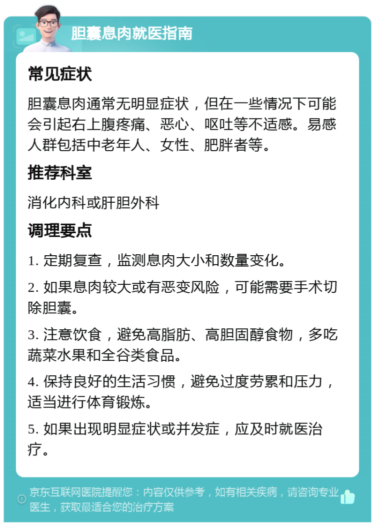 胆囊息肉就医指南 常见症状 胆囊息肉通常无明显症状，但在一些情况下可能会引起右上腹疼痛、恶心、呕吐等不适感。易感人群包括中老年人、女性、肥胖者等。 推荐科室 消化内科或肝胆外科 调理要点 1. 定期复查，监测息肉大小和数量变化。 2. 如果息肉较大或有恶变风险，可能需要手术切除胆囊。 3. 注意饮食，避免高脂肪、高胆固醇食物，多吃蔬菜水果和全谷类食品。 4. 保持良好的生活习惯，避免过度劳累和压力，适当进行体育锻炼。 5. 如果出现明显症状或并发症，应及时就医治疗。