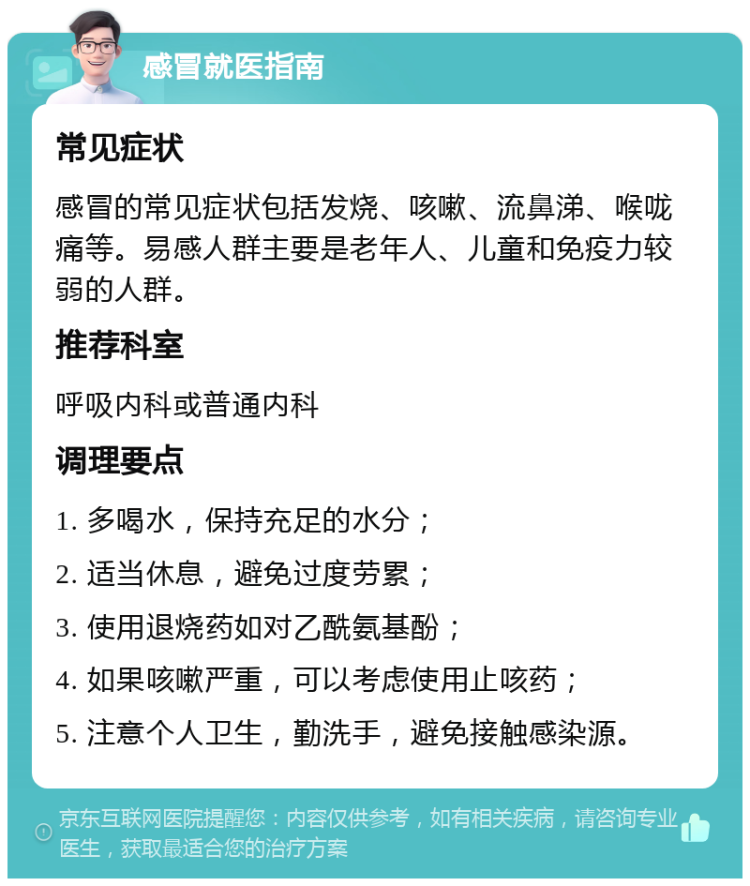 感冒就医指南 常见症状 感冒的常见症状包括发烧、咳嗽、流鼻涕、喉咙痛等。易感人群主要是老年人、儿童和免疫力较弱的人群。 推荐科室 呼吸内科或普通内科 调理要点 1. 多喝水，保持充足的水分； 2. 适当休息，避免过度劳累； 3. 使用退烧药如对乙酰氨基酚； 4. 如果咳嗽严重，可以考虑使用止咳药； 5. 注意个人卫生，勤洗手，避免接触感染源。