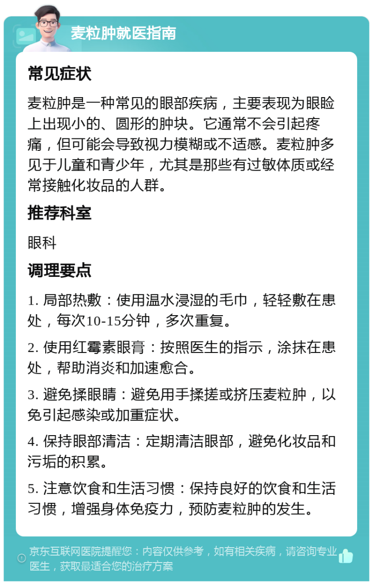 麦粒肿就医指南 常见症状 麦粒肿是一种常见的眼部疾病，主要表现为眼睑上出现小的、圆形的肿块。它通常不会引起疼痛，但可能会导致视力模糊或不适感。麦粒肿多见于儿童和青少年，尤其是那些有过敏体质或经常接触化妆品的人群。 推荐科室 眼科 调理要点 1. 局部热敷：使用温水浸湿的毛巾，轻轻敷在患处，每次10-15分钟，多次重复。 2. 使用红霉素眼膏：按照医生的指示，涂抹在患处，帮助消炎和加速愈合。 3. 避免揉眼睛：避免用手揉搓或挤压麦粒肿，以免引起感染或加重症状。 4. 保持眼部清洁：定期清洁眼部，避免化妆品和污垢的积累。 5. 注意饮食和生活习惯：保持良好的饮食和生活习惯，增强身体免疫力，预防麦粒肿的发生。