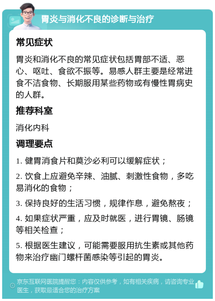 胃炎与消化不良的诊断与治疗 常见症状 胃炎和消化不良的常见症状包括胃部不适、恶心、呕吐、食欲不振等。易感人群主要是经常进食不洁食物、长期服用某些药物或有慢性胃病史的人群。 推荐科室 消化内科 调理要点 1. 健胃消食片和莫沙必利可以缓解症状； 2. 饮食上应避免辛辣、油腻、刺激性食物，多吃易消化的食物； 3. 保持良好的生活习惯，规律作息，避免熬夜； 4. 如果症状严重，应及时就医，进行胃镜、肠镜等相关检查； 5. 根据医生建议，可能需要服用抗生素或其他药物来治疗幽门螺杆菌感染等引起的胃炎。