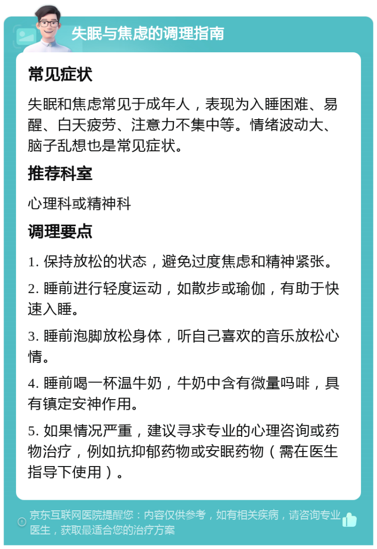 失眠与焦虑的调理指南 常见症状 失眠和焦虑常见于成年人，表现为入睡困难、易醒、白天疲劳、注意力不集中等。情绪波动大、脑子乱想也是常见症状。 推荐科室 心理科或精神科 调理要点 1. 保持放松的状态，避免过度焦虑和精神紧张。 2. 睡前进行轻度运动，如散步或瑜伽，有助于快速入睡。 3. 睡前泡脚放松身体，听自己喜欢的音乐放松心情。 4. 睡前喝一杯温牛奶，牛奶中含有微量吗啡，具有镇定安神作用。 5. 如果情况严重，建议寻求专业的心理咨询或药物治疗，例如抗抑郁药物或安眠药物（需在医生指导下使用）。