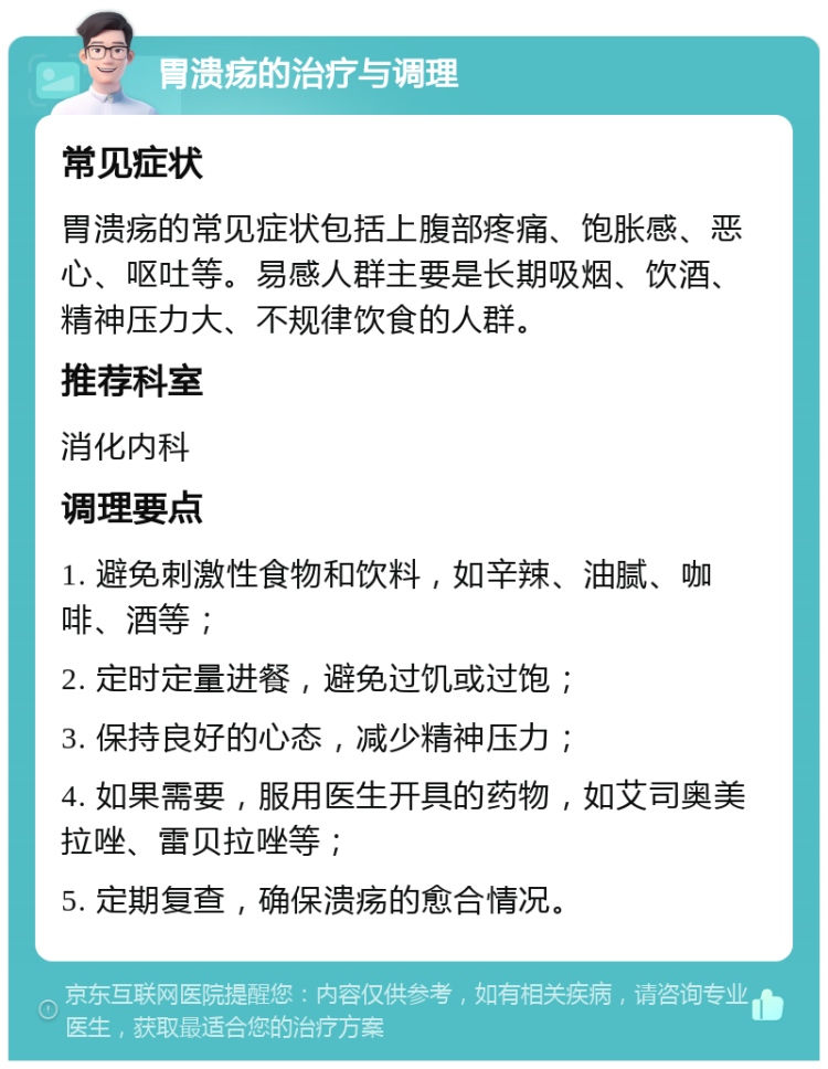 胃溃疡的治疗与调理 常见症状 胃溃疡的常见症状包括上腹部疼痛、饱胀感、恶心、呕吐等。易感人群主要是长期吸烟、饮酒、精神压力大、不规律饮食的人群。 推荐科室 消化内科 调理要点 1. 避免刺激性食物和饮料，如辛辣、油腻、咖啡、酒等； 2. 定时定量进餐，避免过饥或过饱； 3. 保持良好的心态，减少精神压力； 4. 如果需要，服用医生开具的药物，如艾司奥美拉唑、雷贝拉唑等； 5. 定期复查，确保溃疡的愈合情况。