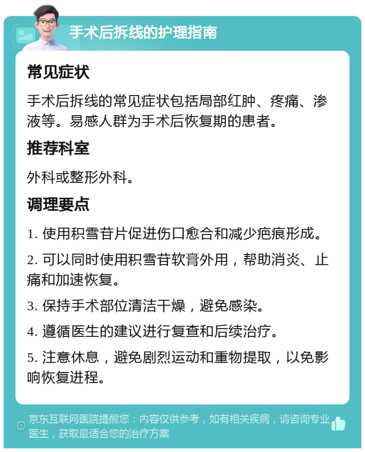 手术后拆线的护理指南 常见症状 手术后拆线的常见症状包括局部红肿、疼痛、渗液等。易感人群为手术后恢复期的患者。 推荐科室 外科或整形外科。 调理要点 1. 使用积雪苷片促进伤口愈合和减少疤痕形成。 2. 可以同时使用积雪苷软膏外用，帮助消炎、止痛和加速恢复。 3. 保持手术部位清洁干燥，避免感染。 4. 遵循医生的建议进行复查和后续治疗。 5. 注意休息，避免剧烈运动和重物提取，以免影响恢复进程。