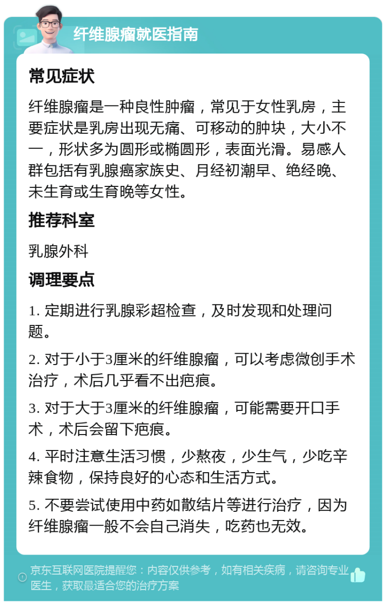 纤维腺瘤就医指南 常见症状 纤维腺瘤是一种良性肿瘤，常见于女性乳房，主要症状是乳房出现无痛、可移动的肿块，大小不一，形状多为圆形或椭圆形，表面光滑。易感人群包括有乳腺癌家族史、月经初潮早、绝经晚、未生育或生育晚等女性。 推荐科室 乳腺外科 调理要点 1. 定期进行乳腺彩超检查，及时发现和处理问题。 2. 对于小于3厘米的纤维腺瘤，可以考虑微创手术治疗，术后几乎看不出疤痕。 3. 对于大于3厘米的纤维腺瘤，可能需要开口手术，术后会留下疤痕。 4. 平时注意生活习惯，少熬夜，少生气，少吃辛辣食物，保持良好的心态和生活方式。 5. 不要尝试使用中药如散结片等进行治疗，因为纤维腺瘤一般不会自己消失，吃药也无效。