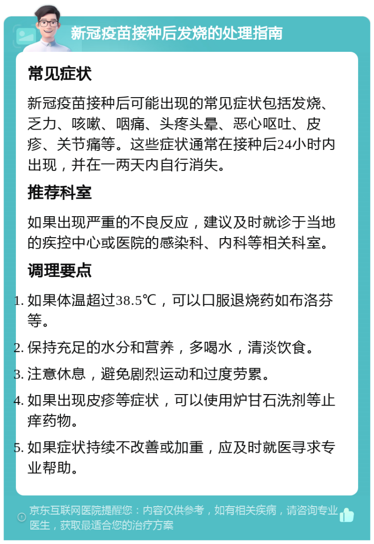 新冠疫苗接种后发烧的处理指南 常见症状 新冠疫苗接种后可能出现的常见症状包括发烧、乏力、咳嗽、咽痛、头疼头晕、恶心呕吐、皮疹、关节痛等。这些症状通常在接种后24小时内出现，并在一两天内自行消失。 推荐科室 如果出现严重的不良反应，建议及时就诊于当地的疾控中心或医院的感染科、内科等相关科室。 调理要点 如果体温超过38.5℃，可以口服退烧药如布洛芬等。 保持充足的水分和营养，多喝水，清淡饮食。 注意休息，避免剧烈运动和过度劳累。 如果出现皮疹等症状，可以使用炉甘石洗剂等止痒药物。 如果症状持续不改善或加重，应及时就医寻求专业帮助。