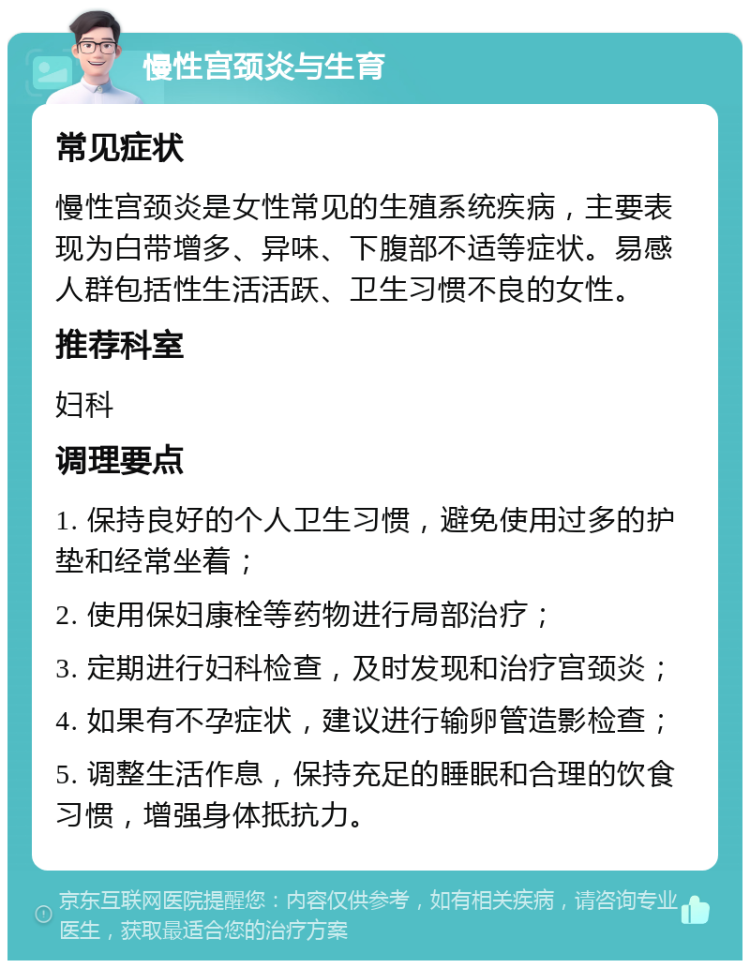 慢性宫颈炎与生育 常见症状 慢性宫颈炎是女性常见的生殖系统疾病，主要表现为白带增多、异味、下腹部不适等症状。易感人群包括性生活活跃、卫生习惯不良的女性。 推荐科室 妇科 调理要点 1. 保持良好的个人卫生习惯，避免使用过多的护垫和经常坐着； 2. 使用保妇康栓等药物进行局部治疗； 3. 定期进行妇科检查，及时发现和治疗宫颈炎； 4. 如果有不孕症状，建议进行输卵管造影检查； 5. 调整生活作息，保持充足的睡眠和合理的饮食习惯，增强身体抵抗力。