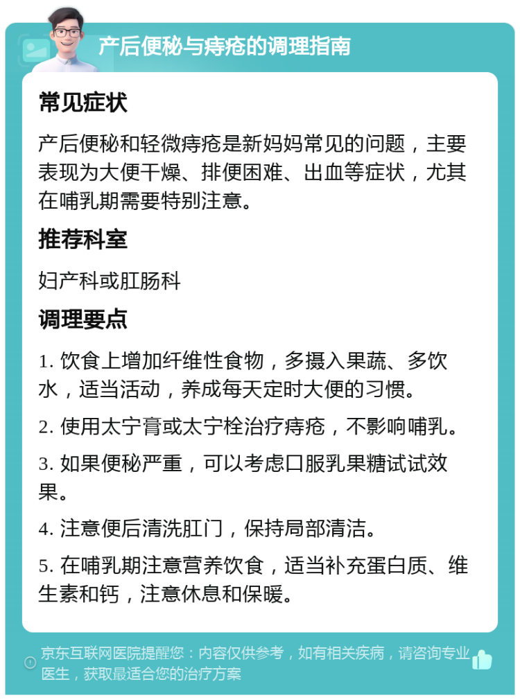 产后便秘与痔疮的调理指南 常见症状 产后便秘和轻微痔疮是新妈妈常见的问题，主要表现为大便干燥、排便困难、出血等症状，尤其在哺乳期需要特别注意。 推荐科室 妇产科或肛肠科 调理要点 1. 饮食上增加纤维性食物，多摄入果蔬、多饮水，适当活动，养成每天定时大便的习惯。 2. 使用太宁膏或太宁栓治疗痔疮，不影响哺乳。 3. 如果便秘严重，可以考虑口服乳果糖试试效果。 4. 注意便后清洗肛门，保持局部清洁。 5. 在哺乳期注意营养饮食，适当补充蛋白质、维生素和钙，注意休息和保暖。