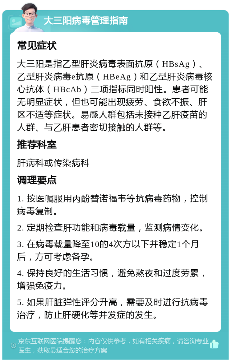 大三阳病毒管理指南 常见症状 大三阳是指乙型肝炎病毒表面抗原（HBsAg）、乙型肝炎病毒e抗原（HBeAg）和乙型肝炎病毒核心抗体（HBcAb）三项指标同时阳性。患者可能无明显症状，但也可能出现疲劳、食欲不振、肝区不适等症状。易感人群包括未接种乙肝疫苗的人群、与乙肝患者密切接触的人群等。 推荐科室 肝病科或传染病科 调理要点 1. 按医嘱服用丙酚替诺福韦等抗病毒药物，控制病毒复制。 2. 定期检查肝功能和病毒载量，监测病情变化。 3. 在病毒载量降至10的4次方以下并稳定1个月后，方可考虑备孕。 4. 保持良好的生活习惯，避免熬夜和过度劳累，增强免疫力。 5. 如果肝脏弹性评分升高，需要及时进行抗病毒治疗，防止肝硬化等并发症的发生。