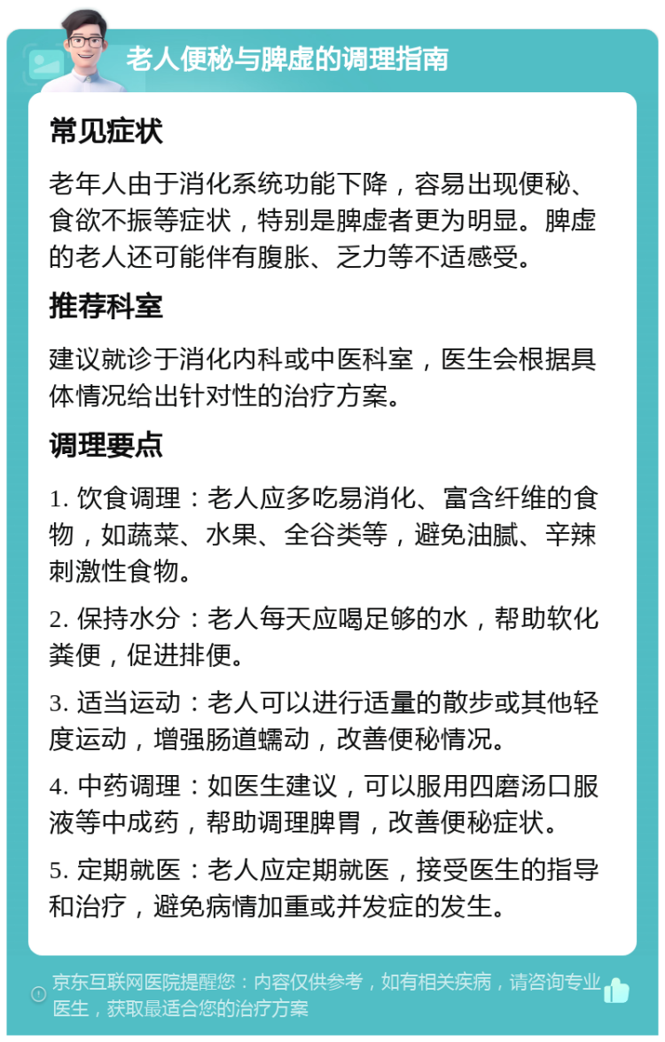 老人便秘与脾虚的调理指南 常见症状 老年人由于消化系统功能下降，容易出现便秘、食欲不振等症状，特别是脾虚者更为明显。脾虚的老人还可能伴有腹胀、乏力等不适感受。 推荐科室 建议就诊于消化内科或中医科室，医生会根据具体情况给出针对性的治疗方案。 调理要点 1. 饮食调理：老人应多吃易消化、富含纤维的食物，如蔬菜、水果、全谷类等，避免油腻、辛辣刺激性食物。 2. 保持水分：老人每天应喝足够的水，帮助软化粪便，促进排便。 3. 适当运动：老人可以进行适量的散步或其他轻度运动，增强肠道蠕动，改善便秘情况。 4. 中药调理：如医生建议，可以服用四磨汤口服液等中成药，帮助调理脾胃，改善便秘症状。 5. 定期就医：老人应定期就医，接受医生的指导和治疗，避免病情加重或并发症的发生。