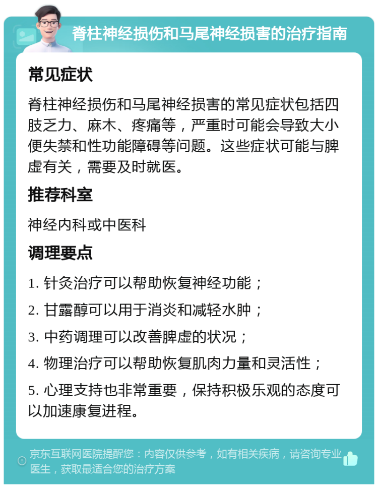 脊柱神经损伤和马尾神经损害的治疗指南 常见症状 脊柱神经损伤和马尾神经损害的常见症状包括四肢乏力、麻木、疼痛等，严重时可能会导致大小便失禁和性功能障碍等问题。这些症状可能与脾虚有关，需要及时就医。 推荐科室 神经内科或中医科 调理要点 1. 针灸治疗可以帮助恢复神经功能； 2. 甘露醇可以用于消炎和减轻水肿； 3. 中药调理可以改善脾虚的状况； 4. 物理治疗可以帮助恢复肌肉力量和灵活性； 5. 心理支持也非常重要，保持积极乐观的态度可以加速康复进程。