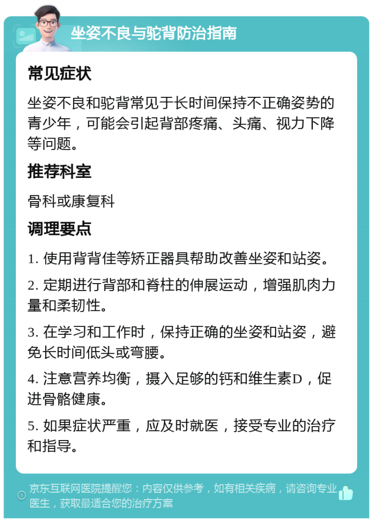 坐姿不良与驼背防治指南 常见症状 坐姿不良和驼背常见于长时间保持不正确姿势的青少年，可能会引起背部疼痛、头痛、视力下降等问题。 推荐科室 骨科或康复科 调理要点 1. 使用背背佳等矫正器具帮助改善坐姿和站姿。 2. 定期进行背部和脊柱的伸展运动，增强肌肉力量和柔韧性。 3. 在学习和工作时，保持正确的坐姿和站姿，避免长时间低头或弯腰。 4. 注意营养均衡，摄入足够的钙和维生素D，促进骨骼健康。 5. 如果症状严重，应及时就医，接受专业的治疗和指导。