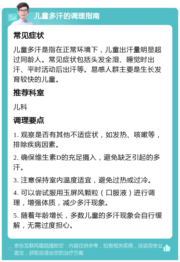 儿童多汗的调理指南 常见症状 儿童多汗是指在正常环境下，儿童出汗量明显超过同龄人。常见症状包括头发全湿、睡觉时出汗、平时活动后出汗等。易感人群主要是生长发育较快的儿童。 推荐科室 儿科 调理要点 1. 观察是否有其他不适症状，如发热、咳嗽等，排除疾病因素。 2. 确保维生素D的充足摄入，避免缺乏引起的多汗。 3. 注意保持室内温度适宜，避免过热或过冷。 4. 可以尝试服用玉屏风颗粒（口服液）进行调理，增强体质，减少多汗现象。 5. 随着年龄增长，多数儿童的多汗现象会自行缓解，无需过度担心。