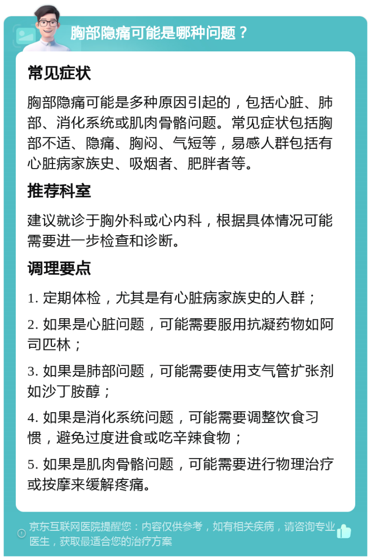 胸部隐痛可能是哪种问题？ 常见症状 胸部隐痛可能是多种原因引起的，包括心脏、肺部、消化系统或肌肉骨骼问题。常见症状包括胸部不适、隐痛、胸闷、气短等，易感人群包括有心脏病家族史、吸烟者、肥胖者等。 推荐科室 建议就诊于胸外科或心内科，根据具体情况可能需要进一步检查和诊断。 调理要点 1. 定期体检，尤其是有心脏病家族史的人群； 2. 如果是心脏问题，可能需要服用抗凝药物如阿司匹林； 3. 如果是肺部问题，可能需要使用支气管扩张剂如沙丁胺醇； 4. 如果是消化系统问题，可能需要调整饮食习惯，避免过度进食或吃辛辣食物； 5. 如果是肌肉骨骼问题，可能需要进行物理治疗或按摩来缓解疼痛。