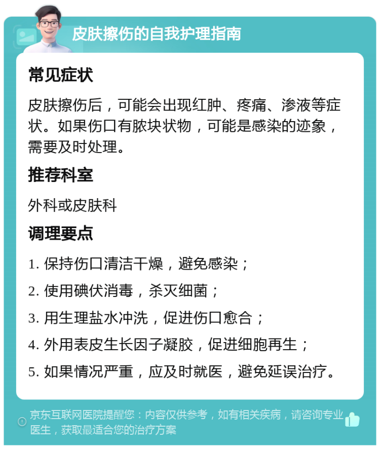 皮肤擦伤的自我护理指南 常见症状 皮肤擦伤后，可能会出现红肿、疼痛、渗液等症状。如果伤口有脓块状物，可能是感染的迹象，需要及时处理。 推荐科室 外科或皮肤科 调理要点 1. 保持伤口清洁干燥，避免感染； 2. 使用碘伏消毒，杀灭细菌； 3. 用生理盐水冲洗，促进伤口愈合； 4. 外用表皮生长因子凝胶，促进细胞再生； 5. 如果情况严重，应及时就医，避免延误治疗。