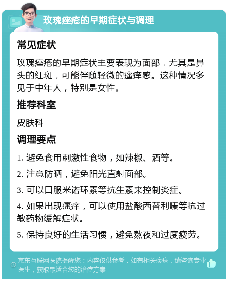 玫瑰痤疮的早期症状与调理 常见症状 玫瑰痤疮的早期症状主要表现为面部，尤其是鼻头的红斑，可能伴随轻微的瘙痒感。这种情况多见于中年人，特别是女性。 推荐科室 皮肤科 调理要点 1. 避免食用刺激性食物，如辣椒、酒等。 2. 注意防晒，避免阳光直射面部。 3. 可以口服米诺环素等抗生素来控制炎症。 4. 如果出现瘙痒，可以使用盐酸西替利嗪等抗过敏药物缓解症状。 5. 保持良好的生活习惯，避免熬夜和过度疲劳。