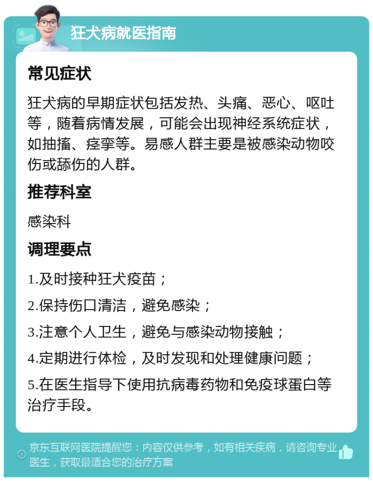 狂犬病就医指南 常见症状 狂犬病的早期症状包括发热、头痛、恶心、呕吐等，随着病情发展，可能会出现神经系统症状，如抽搐、痉挛等。易感人群主要是被感染动物咬伤或舔伤的人群。 推荐科室 感染科 调理要点 1.及时接种狂犬疫苗； 2.保持伤口清洁，避免感染； 3.注意个人卫生，避免与感染动物接触； 4.定期进行体检，及时发现和处理健康问题； 5.在医生指导下使用抗病毒药物和免疫球蛋白等治疗手段。