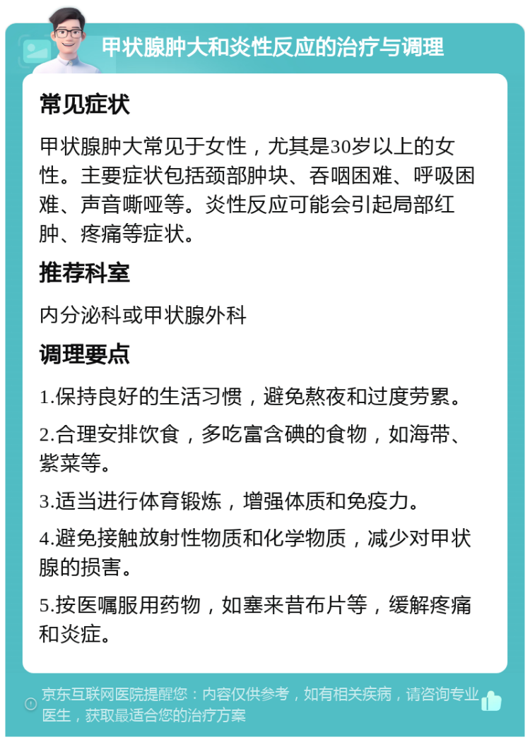 甲状腺肿大和炎性反应的治疗与调理 常见症状 甲状腺肿大常见于女性，尤其是30岁以上的女性。主要症状包括颈部肿块、吞咽困难、呼吸困难、声音嘶哑等。炎性反应可能会引起局部红肿、疼痛等症状。 推荐科室 内分泌科或甲状腺外科 调理要点 1.保持良好的生活习惯，避免熬夜和过度劳累。 2.合理安排饮食，多吃富含碘的食物，如海带、紫菜等。 3.适当进行体育锻炼，增强体质和免疫力。 4.避免接触放射性物质和化学物质，减少对甲状腺的损害。 5.按医嘱服用药物，如塞来昔布片等，缓解疼痛和炎症。