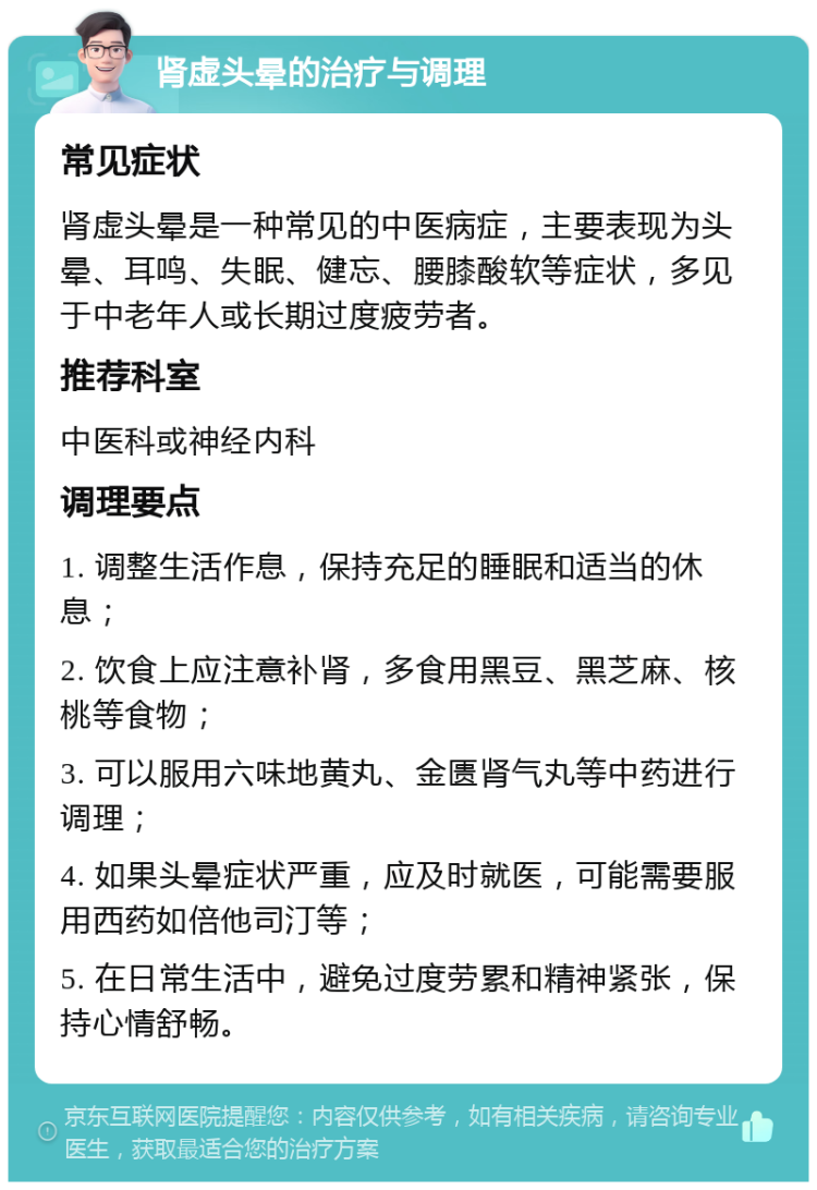 肾虚头晕的治疗与调理 常见症状 肾虚头晕是一种常见的中医病症，主要表现为头晕、耳鸣、失眠、健忘、腰膝酸软等症状，多见于中老年人或长期过度疲劳者。 推荐科室 中医科或神经内科 调理要点 1. 调整生活作息，保持充足的睡眠和适当的休息； 2. 饮食上应注意补肾，多食用黑豆、黑芝麻、核桃等食物； 3. 可以服用六味地黄丸、金匮肾气丸等中药进行调理； 4. 如果头晕症状严重，应及时就医，可能需要服用西药如倍他司汀等； 5. 在日常生活中，避免过度劳累和精神紧张，保持心情舒畅。