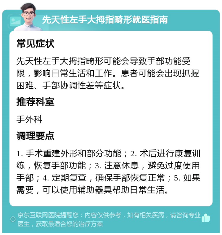 先天性左手大拇指畸形就医指南 常见症状 先天性左手大拇指畸形可能会导致手部功能受限，影响日常生活和工作。患者可能会出现抓握困难、手部协调性差等症状。 推荐科室 手外科 调理要点 1. 手术重建外形和部分功能；2. 术后进行康复训练，恢复手部功能；3. 注意休息，避免过度使用手部；4. 定期复查，确保手部恢复正常；5. 如果需要，可以使用辅助器具帮助日常生活。