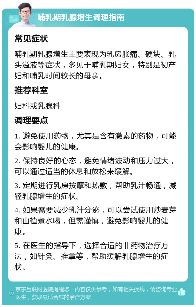 哺乳期乳腺增生调理指南 常见症状 哺乳期乳腺增生主要表现为乳房胀痛、硬块、乳头溢液等症状，多见于哺乳期妇女，特别是初产妇和哺乳时间较长的母亲。 推荐科室 妇科或乳腺科 调理要点 1. 避免使用药物，尤其是含有激素的药物，可能会影响婴儿的健康。 2. 保持良好的心态，避免情绪波动和压力过大，可以通过适当的休息和放松来缓解。 3. 定期进行乳房按摩和热敷，帮助乳汁畅通，减轻乳腺增生的症状。 4. 如果需要减少乳汁分泌，可以尝试使用炒麦芽和山楂煮水喝，但需谨慎，避免影响婴儿的健康。 5. 在医生的指导下，选择合适的非药物治疗方法，如针灸、推拿等，帮助缓解乳腺增生的症状。