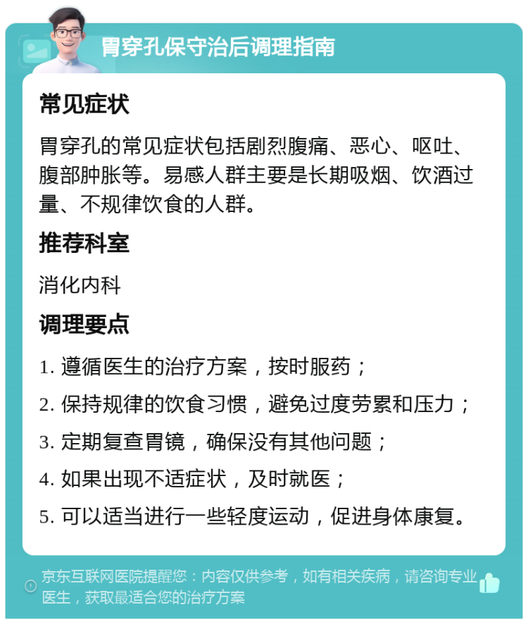 胃穿孔保守治后调理指南 常见症状 胃穿孔的常见症状包括剧烈腹痛、恶心、呕吐、腹部肿胀等。易感人群主要是长期吸烟、饮酒过量、不规律饮食的人群。 推荐科室 消化内科 调理要点 1. 遵循医生的治疗方案，按时服药； 2. 保持规律的饮食习惯，避免过度劳累和压力； 3. 定期复查胃镜，确保没有其他问题； 4. 如果出现不适症状，及时就医； 5. 可以适当进行一些轻度运动，促进身体康复。