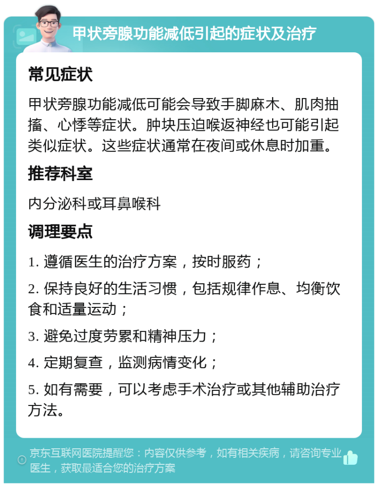 甲状旁腺功能减低引起的症状及治疗 常见症状 甲状旁腺功能减低可能会导致手脚麻木、肌肉抽搐、心悸等症状。肿块压迫喉返神经也可能引起类似症状。这些症状通常在夜间或休息时加重。 推荐科室 内分泌科或耳鼻喉科 调理要点 1. 遵循医生的治疗方案，按时服药； 2. 保持良好的生活习惯，包括规律作息、均衡饮食和适量运动； 3. 避免过度劳累和精神压力； 4. 定期复查，监测病情变化； 5. 如有需要，可以考虑手术治疗或其他辅助治疗方法。