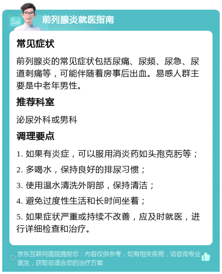 前列腺炎就医指南 常见症状 前列腺炎的常见症状包括尿痛、尿频、尿急、尿道刺痛等，可能伴随着房事后出血。易感人群主要是中老年男性。 推荐科室 泌尿外科或男科 调理要点 1. 如果有炎症，可以服用消炎药如头孢克肟等； 2. 多喝水，保持良好的排尿习惯； 3. 使用温水清洗外阴部，保持清洁； 4. 避免过度性生活和长时间坐着； 5. 如果症状严重或持续不改善，应及时就医，进行详细检查和治疗。