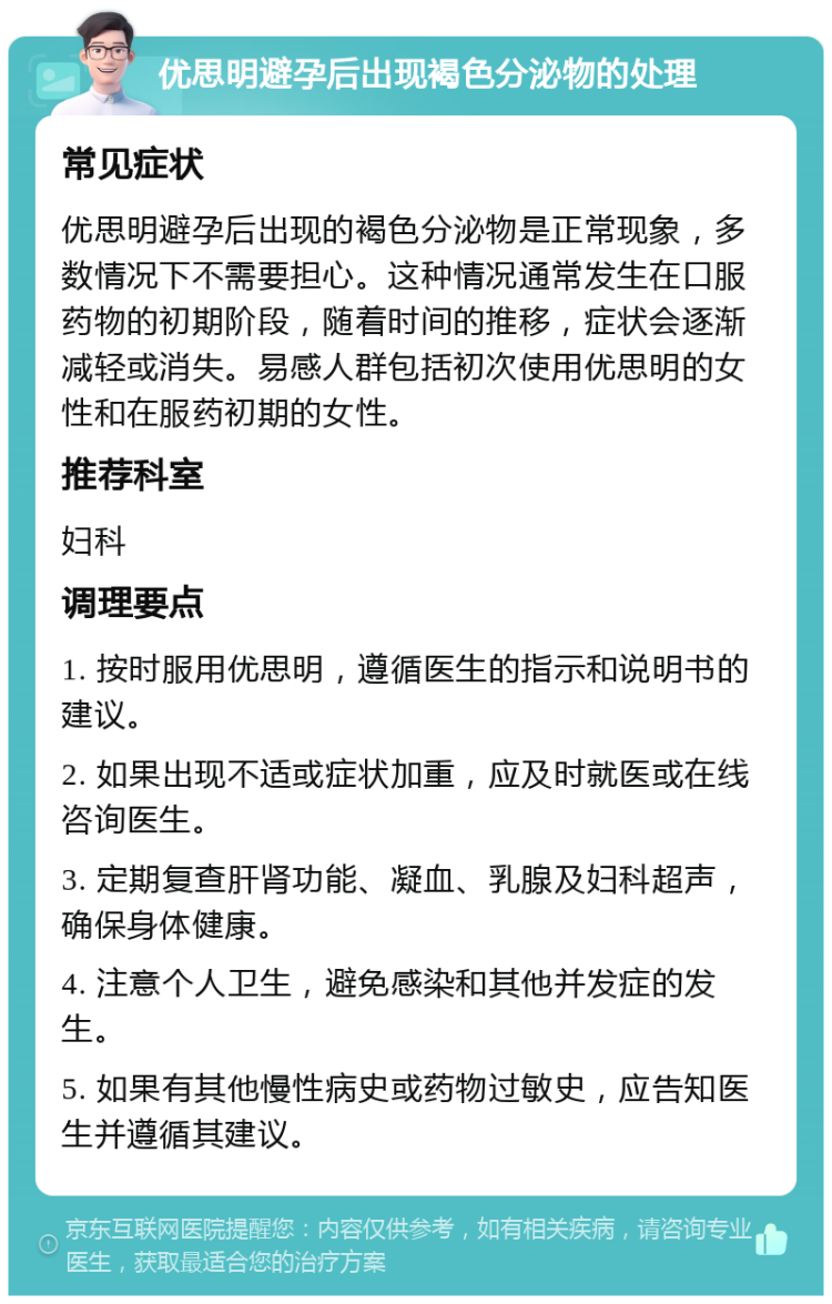 优思明避孕后出现褐色分泌物的处理 常见症状 优思明避孕后出现的褐色分泌物是正常现象，多数情况下不需要担心。这种情况通常发生在口服药物的初期阶段，随着时间的推移，症状会逐渐减轻或消失。易感人群包括初次使用优思明的女性和在服药初期的女性。 推荐科室 妇科 调理要点 1. 按时服用优思明，遵循医生的指示和说明书的建议。 2. 如果出现不适或症状加重，应及时就医或在线咨询医生。 3. 定期复查肝肾功能、凝血、乳腺及妇科超声，确保身体健康。 4. 注意个人卫生，避免感染和其他并发症的发生。 5. 如果有其他慢性病史或药物过敏史，应告知医生并遵循其建议。