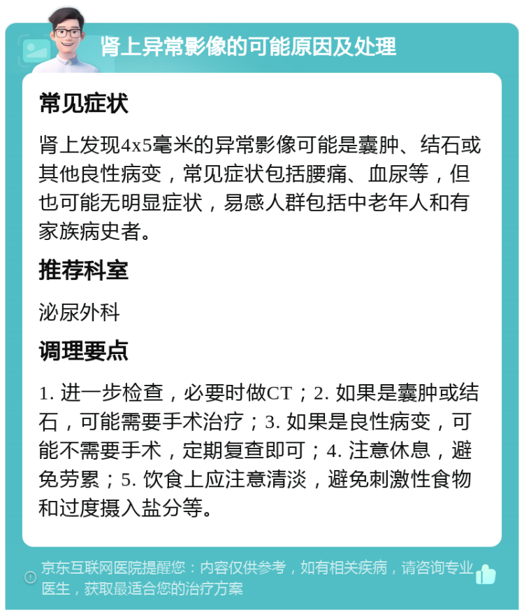 肾上异常影像的可能原因及处理 常见症状 肾上发现4x5毫米的异常影像可能是囊肿、结石或其他良性病变，常见症状包括腰痛、血尿等，但也可能无明显症状，易感人群包括中老年人和有家族病史者。 推荐科室 泌尿外科 调理要点 1. 进一步检查，必要时做CT；2. 如果是囊肿或结石，可能需要手术治疗；3. 如果是良性病变，可能不需要手术，定期复查即可；4. 注意休息，避免劳累；5. 饮食上应注意清淡，避免刺激性食物和过度摄入盐分等。