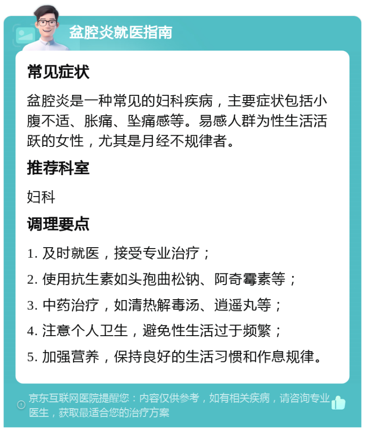 盆腔炎就医指南 常见症状 盆腔炎是一种常见的妇科疾病，主要症状包括小腹不适、胀痛、坠痛感等。易感人群为性生活活跃的女性，尤其是月经不规律者。 推荐科室 妇科 调理要点 1. 及时就医，接受专业治疗； 2. 使用抗生素如头孢曲松钠、阿奇霉素等； 3. 中药治疗，如清热解毒汤、逍遥丸等； 4. 注意个人卫生，避免性生活过于频繁； 5. 加强营养，保持良好的生活习惯和作息规律。