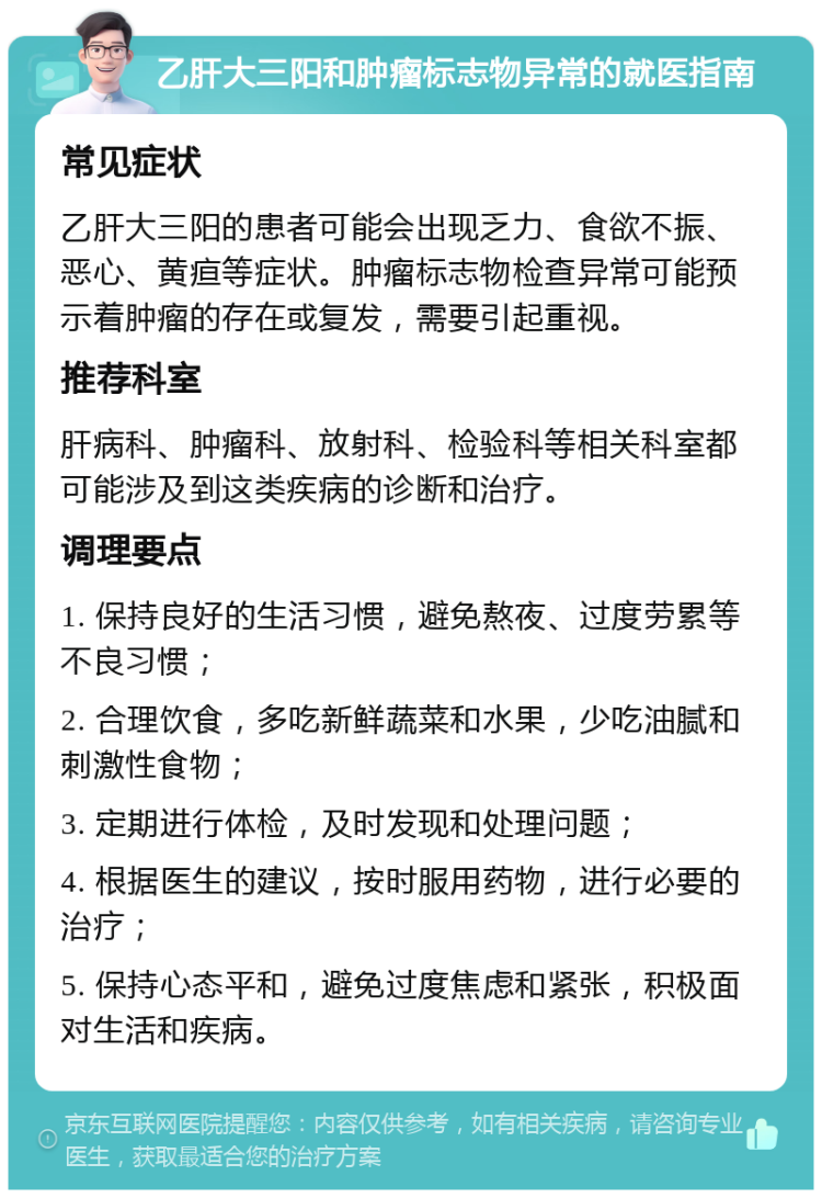 乙肝大三阳和肿瘤标志物异常的就医指南 常见症状 乙肝大三阳的患者可能会出现乏力、食欲不振、恶心、黄疸等症状。肿瘤标志物检查异常可能预示着肿瘤的存在或复发，需要引起重视。 推荐科室 肝病科、肿瘤科、放射科、检验科等相关科室都可能涉及到这类疾病的诊断和治疗。 调理要点 1. 保持良好的生活习惯，避免熬夜、过度劳累等不良习惯； 2. 合理饮食，多吃新鲜蔬菜和水果，少吃油腻和刺激性食物； 3. 定期进行体检，及时发现和处理问题； 4. 根据医生的建议，按时服用药物，进行必要的治疗； 5. 保持心态平和，避免过度焦虑和紧张，积极面对生活和疾病。