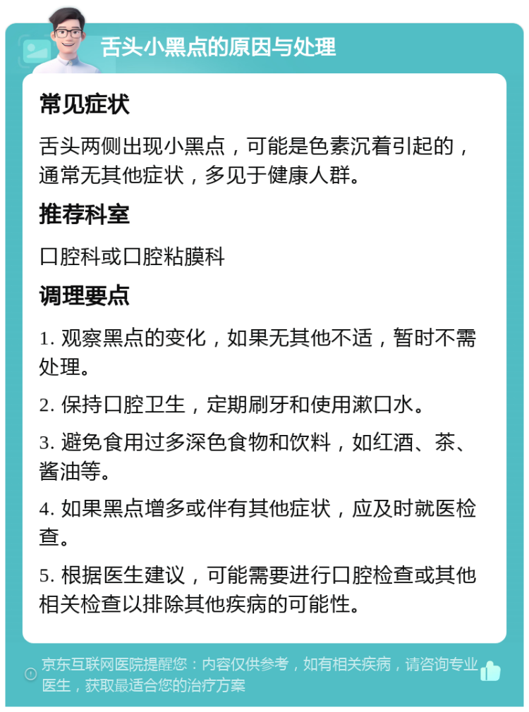 舌头小黑点的原因与处理 常见症状 舌头两侧出现小黑点，可能是色素沉着引起的，通常无其他症状，多见于健康人群。 推荐科室 口腔科或口腔粘膜科 调理要点 1. 观察黑点的变化，如果无其他不适，暂时不需处理。 2. 保持口腔卫生，定期刷牙和使用漱口水。 3. 避免食用过多深色食物和饮料，如红酒、茶、酱油等。 4. 如果黑点增多或伴有其他症状，应及时就医检查。 5. 根据医生建议，可能需要进行口腔检查或其他相关检查以排除其他疾病的可能性。