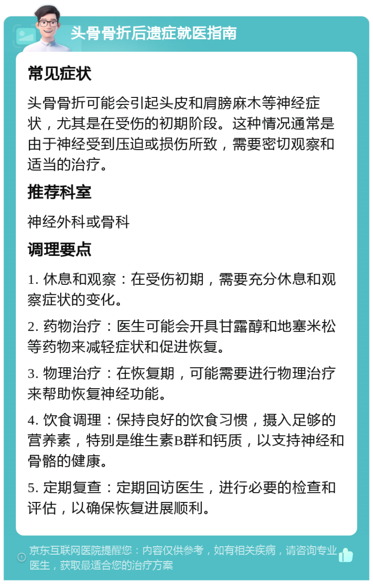 头骨骨折后遗症就医指南 常见症状 头骨骨折可能会引起头皮和肩膀麻木等神经症状，尤其是在受伤的初期阶段。这种情况通常是由于神经受到压迫或损伤所致，需要密切观察和适当的治疗。 推荐科室 神经外科或骨科 调理要点 1. 休息和观察：在受伤初期，需要充分休息和观察症状的变化。 2. 药物治疗：医生可能会开具甘露醇和地塞米松等药物来减轻症状和促进恢复。 3. 物理治疗：在恢复期，可能需要进行物理治疗来帮助恢复神经功能。 4. 饮食调理：保持良好的饮食习惯，摄入足够的营养素，特别是维生素B群和钙质，以支持神经和骨骼的健康。 5. 定期复查：定期回访医生，进行必要的检查和评估，以确保恢复进展顺利。