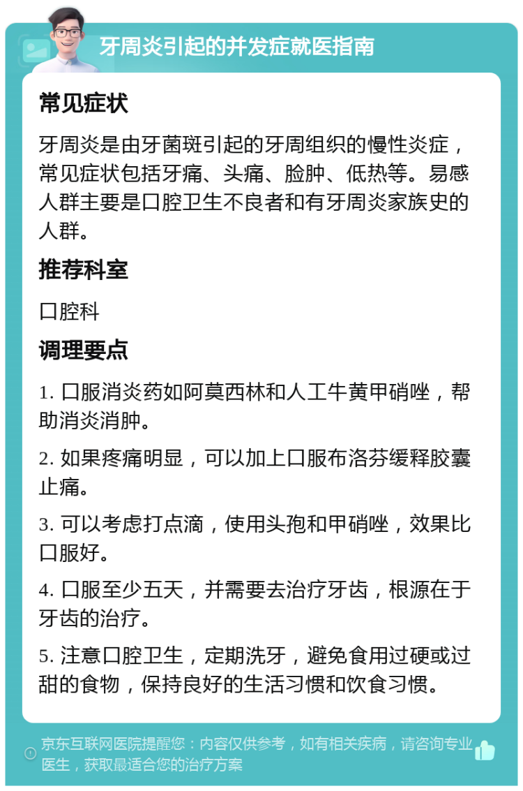 牙周炎引起的并发症就医指南 常见症状 牙周炎是由牙菌斑引起的牙周组织的慢性炎症，常见症状包括牙痛、头痛、脸肿、低热等。易感人群主要是口腔卫生不良者和有牙周炎家族史的人群。 推荐科室 口腔科 调理要点 1. 口服消炎药如阿莫西林和人工牛黄甲硝唑，帮助消炎消肿。 2. 如果疼痛明显，可以加上口服布洛芬缓释胶囊止痛。 3. 可以考虑打点滴，使用头孢和甲硝唑，效果比口服好。 4. 口服至少五天，并需要去治疗牙齿，根源在于牙齿的治疗。 5. 注意口腔卫生，定期洗牙，避免食用过硬或过甜的食物，保持良好的生活习惯和饮食习惯。