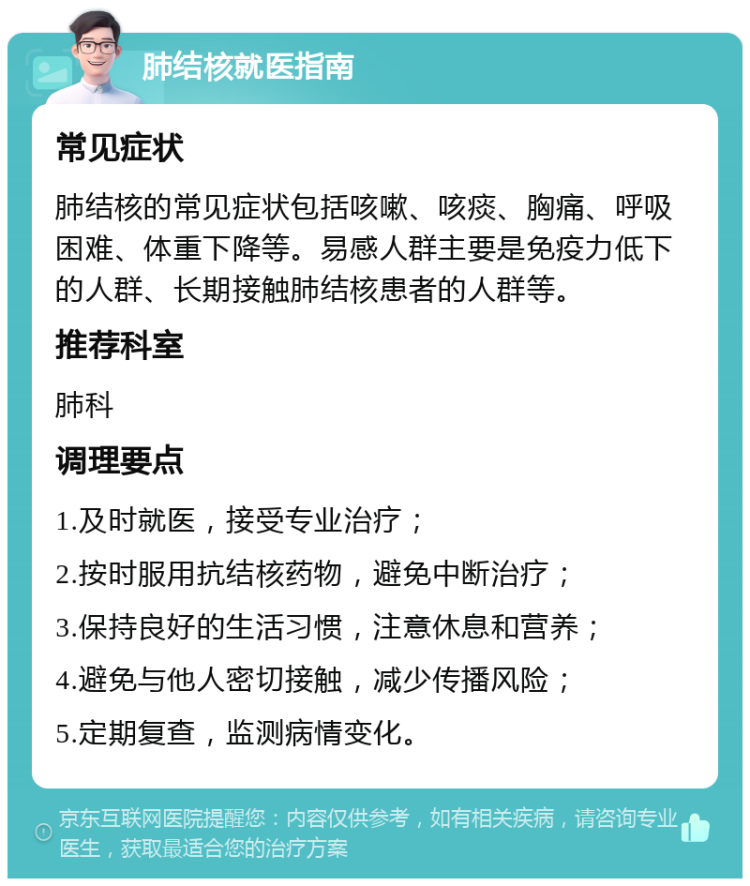 肺结核就医指南 常见症状 肺结核的常见症状包括咳嗽、咳痰、胸痛、呼吸困难、体重下降等。易感人群主要是免疫力低下的人群、长期接触肺结核患者的人群等。 推荐科室 肺科 调理要点 1.及时就医，接受专业治疗； 2.按时服用抗结核药物，避免中断治疗； 3.保持良好的生活习惯，注意休息和营养； 4.避免与他人密切接触，减少传播风险； 5.定期复查，监测病情变化。