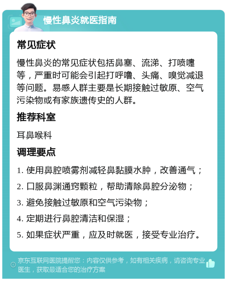 慢性鼻炎就医指南 常见症状 慢性鼻炎的常见症状包括鼻塞、流涕、打喷嚏等，严重时可能会引起打呼噜、头痛、嗅觉减退等问题。易感人群主要是长期接触过敏原、空气污染物或有家族遗传史的人群。 推荐科室 耳鼻喉科 调理要点 1. 使用鼻腔喷雾剂减轻鼻黏膜水肿，改善通气； 2. 口服鼻渊通窍颗粒，帮助清除鼻腔分泌物； 3. 避免接触过敏原和空气污染物； 4. 定期进行鼻腔清洁和保湿； 5. 如果症状严重，应及时就医，接受专业治疗。