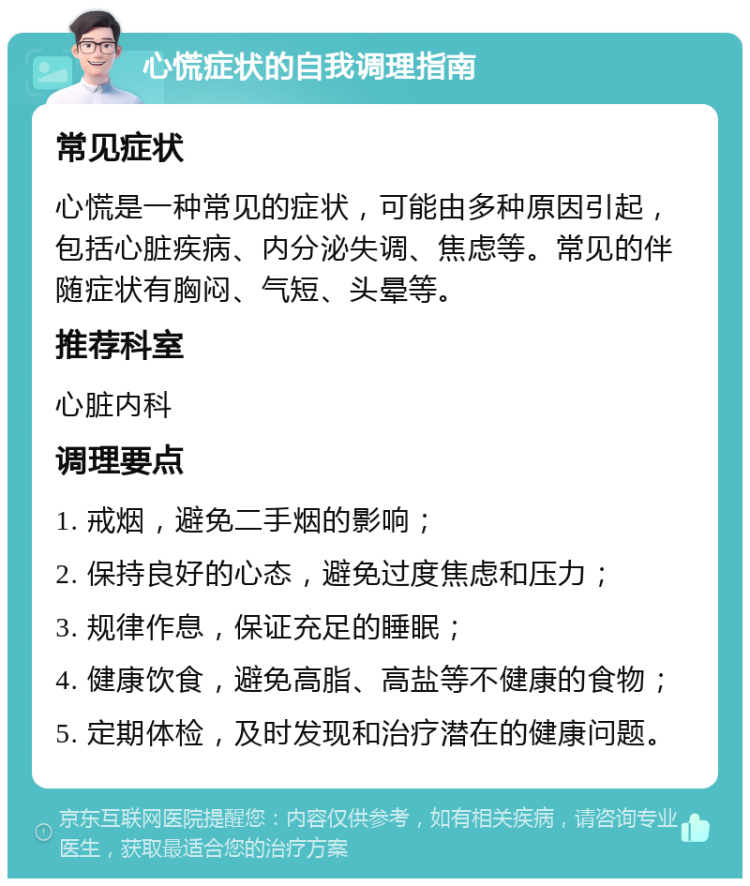 心慌症状的自我调理指南 常见症状 心慌是一种常见的症状，可能由多种原因引起，包括心脏疾病、内分泌失调、焦虑等。常见的伴随症状有胸闷、气短、头晕等。 推荐科室 心脏内科 调理要点 1. 戒烟，避免二手烟的影响； 2. 保持良好的心态，避免过度焦虑和压力； 3. 规律作息，保证充足的睡眠； 4. 健康饮食，避免高脂、高盐等不健康的食物； 5. 定期体检，及时发现和治疗潜在的健康问题。