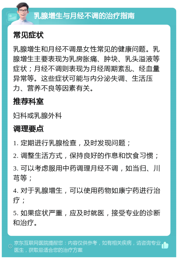 乳腺增生与月经不调的治疗指南 常见症状 乳腺增生和月经不调是女性常见的健康问题。乳腺增生主要表现为乳房胀痛、肿块、乳头溢液等症状；月经不调则表现为月经周期紊乱、经血量异常等。这些症状可能与内分泌失调、生活压力、营养不良等因素有关。 推荐科室 妇科或乳腺外科 调理要点 1. 定期进行乳腺检查，及时发现问题； 2. 调整生活方式，保持良好的作息和饮食习惯； 3. 可以考虑服用中药调理月经不调，如当归、川芎等； 4. 对于乳腺增生，可以使用药物如康宁药进行治疗； 5. 如果症状严重，应及时就医，接受专业的诊断和治疗。