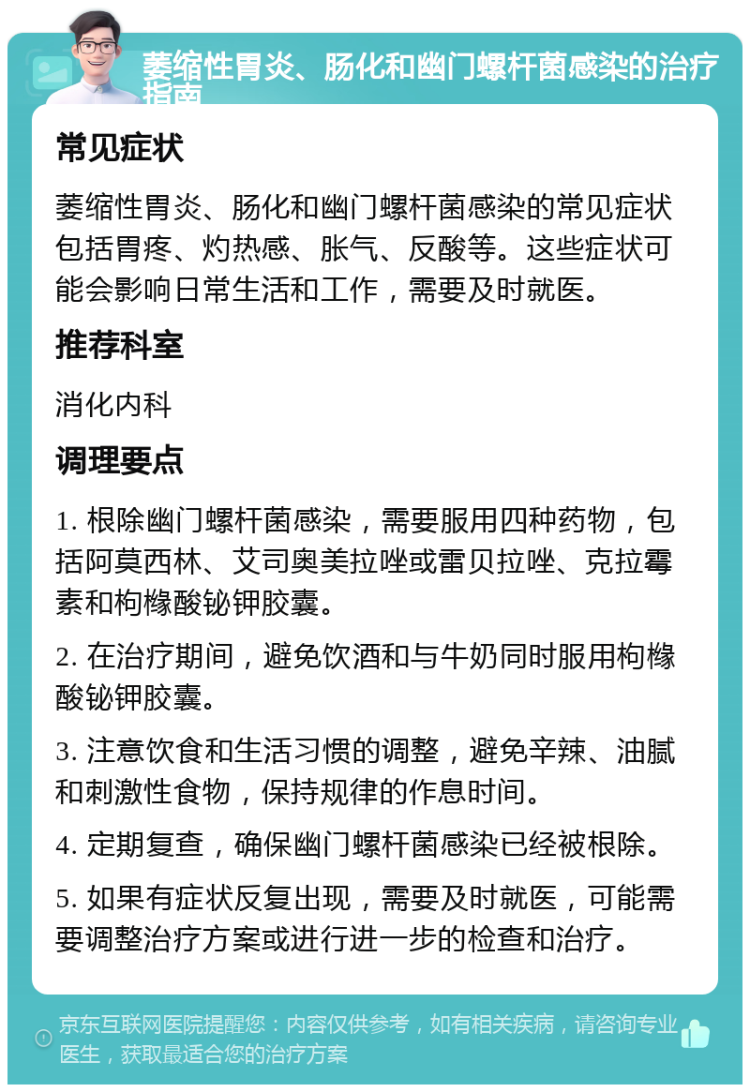 萎缩性胃炎、肠化和幽门螺杆菌感染的治疗指南 常见症状 萎缩性胃炎、肠化和幽门螺杆菌感染的常见症状包括胃疼、灼热感、胀气、反酸等。这些症状可能会影响日常生活和工作，需要及时就医。 推荐科室 消化内科 调理要点 1. 根除幽门螺杆菌感染，需要服用四种药物，包括阿莫西林、艾司奥美拉唑或雷贝拉唑、克拉霉素和枸橼酸铋钾胶囊。 2. 在治疗期间，避免饮酒和与牛奶同时服用枸橼酸铋钾胶囊。 3. 注意饮食和生活习惯的调整，避免辛辣、油腻和刺激性食物，保持规律的作息时间。 4. 定期复查，确保幽门螺杆菌感染已经被根除。 5. 如果有症状反复出现，需要及时就医，可能需要调整治疗方案或进行进一步的检查和治疗。