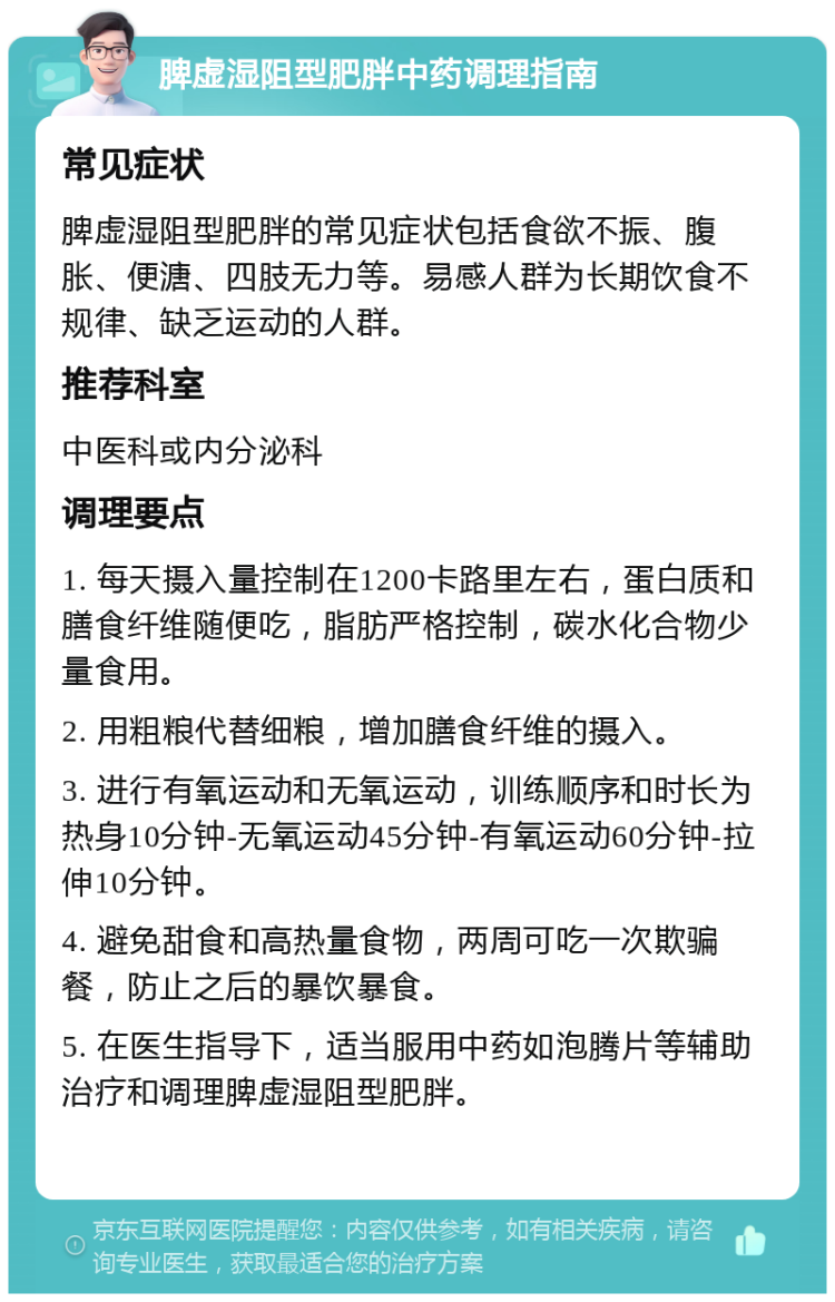 脾虚湿阻型肥胖中药调理指南 常见症状 脾虚湿阻型肥胖的常见症状包括食欲不振、腹胀、便溏、四肢无力等。易感人群为长期饮食不规律、缺乏运动的人群。 推荐科室 中医科或内分泌科 调理要点 1. 每天摄入量控制在1200卡路里左右，蛋白质和膳食纤维随便吃，脂肪严格控制，碳水化合物少量食用。 2. 用粗粮代替细粮，增加膳食纤维的摄入。 3. 进行有氧运动和无氧运动，训练顺序和时长为热身10分钟-无氧运动45分钟-有氧运动60分钟-拉伸10分钟。 4. 避免甜食和高热量食物，两周可吃一次欺骗餐，防止之后的暴饮暴食。 5. 在医生指导下，适当服用中药如泡腾片等辅助治疗和调理脾虚湿阻型肥胖。