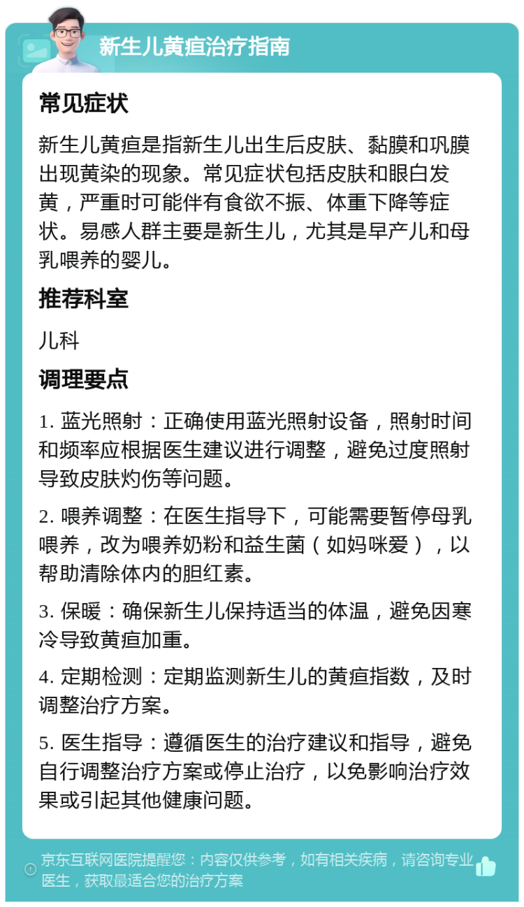 新生儿黄疸治疗指南 常见症状 新生儿黄疸是指新生儿出生后皮肤、黏膜和巩膜出现黄染的现象。常见症状包括皮肤和眼白发黄，严重时可能伴有食欲不振、体重下降等症状。易感人群主要是新生儿，尤其是早产儿和母乳喂养的婴儿。 推荐科室 儿科 调理要点 1. 蓝光照射：正确使用蓝光照射设备，照射时间和频率应根据医生建议进行调整，避免过度照射导致皮肤灼伤等问题。 2. 喂养调整：在医生指导下，可能需要暂停母乳喂养，改为喂养奶粉和益生菌（如妈咪爱），以帮助清除体内的胆红素。 3. 保暖：确保新生儿保持适当的体温，避免因寒冷导致黄疸加重。 4. 定期检测：定期监测新生儿的黄疸指数，及时调整治疗方案。 5. 医生指导：遵循医生的治疗建议和指导，避免自行调整治疗方案或停止治疗，以免影响治疗效果或引起其他健康问题。