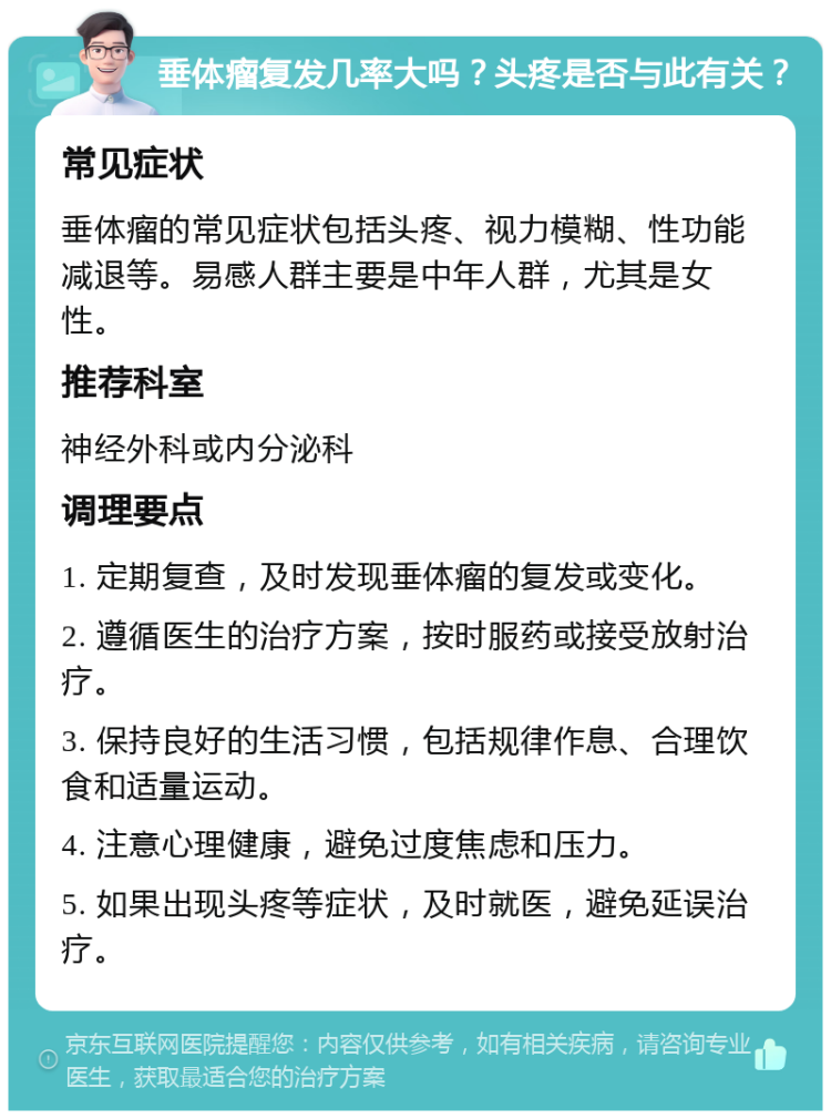 垂体瘤复发几率大吗？头疼是否与此有关？ 常见症状 垂体瘤的常见症状包括头疼、视力模糊、性功能减退等。易感人群主要是中年人群，尤其是女性。 推荐科室 神经外科或内分泌科 调理要点 1. 定期复查，及时发现垂体瘤的复发或变化。 2. 遵循医生的治疗方案，按时服药或接受放射治疗。 3. 保持良好的生活习惯，包括规律作息、合理饮食和适量运动。 4. 注意心理健康，避免过度焦虑和压力。 5. 如果出现头疼等症状，及时就医，避免延误治疗。