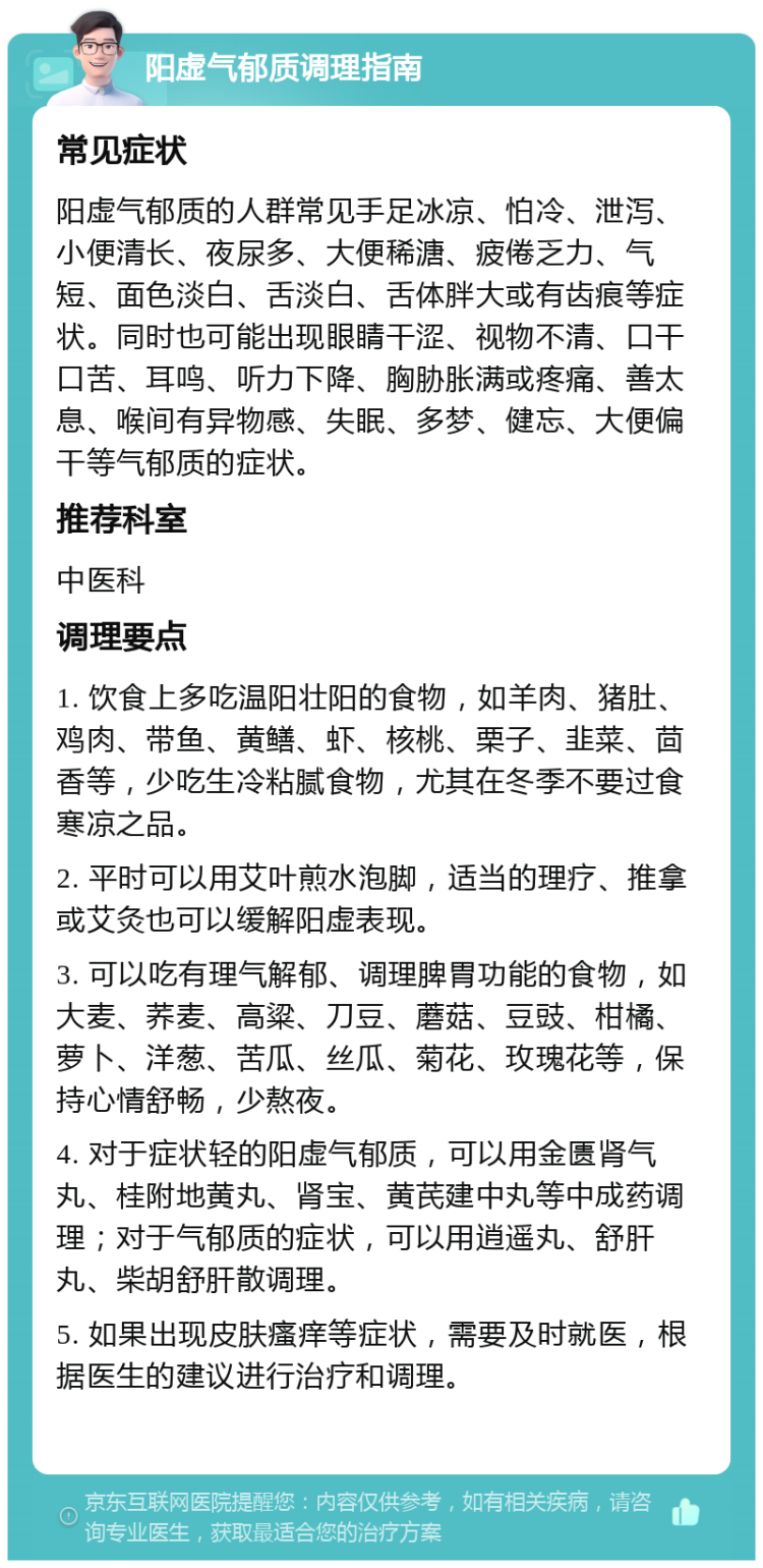 阳虚气郁质调理指南 常见症状 阳虚气郁质的人群常见手足冰凉、怕冷、泄泻、小便清长、夜尿多、大便稀溏、疲倦乏力、气短、面色淡白、舌淡白、舌体胖大或有齿痕等症状。同时也可能出现眼睛干涩、视物不清、口干口苦、耳鸣、听力下降、胸胁胀满或疼痛、善太息、喉间有异物感、失眠、多梦、健忘、大便偏干等气郁质的症状。 推荐科室 中医科 调理要点 1. 饮食上多吃温阳壮阳的食物，如羊肉、猪肚、鸡肉、带鱼、黄鳝、虾、核桃、栗子、韭菜、茴香等，少吃生冷粘腻食物，尤其在冬季不要过食寒凉之品。 2. 平时可以用艾叶煎水泡脚，适当的理疗、推拿或艾灸也可以缓解阳虚表现。 3. 可以吃有理气解郁、调理脾胃功能的食物，如大麦、荞麦、高粱、刀豆、蘑菇、豆豉、柑橘、萝卜、洋葱、苦瓜、丝瓜、菊花、玫瑰花等，保持心情舒畅，少熬夜。 4. 对于症状轻的阳虚气郁质，可以用金匮肾气丸、桂附地黄丸、肾宝、黄芪建中丸等中成药调理；对于气郁质的症状，可以用逍遥丸、舒肝丸、柴胡舒肝散调理。 5. 如果出现皮肤瘙痒等症状，需要及时就医，根据医生的建议进行治疗和调理。