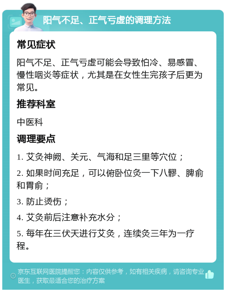 阳气不足、正气亏虚的调理方法 常见症状 阳气不足、正气亏虚可能会导致怕冷、易感冒、慢性咽炎等症状，尤其是在女性生完孩子后更为常见。 推荐科室 中医科 调理要点 1. 艾灸神阙、关元、气海和足三里等穴位； 2. 如果时间充足，可以俯卧位灸一下八髎、脾俞和胃俞； 3. 防止烫伤； 4. 艾灸前后注意补充水分； 5. 每年在三伏天进行艾灸，连续灸三年为一疗程。