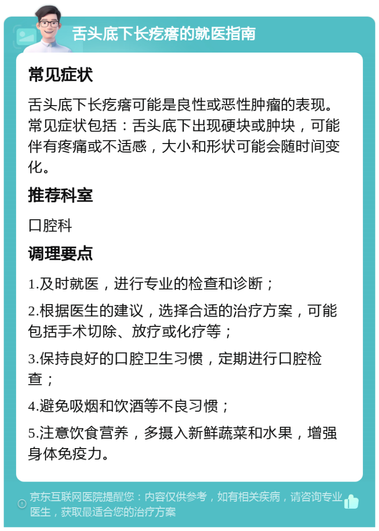 舌头底下长疙瘩的就医指南 常见症状 舌头底下长疙瘩可能是良性或恶性肿瘤的表现。常见症状包括：舌头底下出现硬块或肿块，可能伴有疼痛或不适感，大小和形状可能会随时间变化。 推荐科室 口腔科 调理要点 1.及时就医，进行专业的检查和诊断； 2.根据医生的建议，选择合适的治疗方案，可能包括手术切除、放疗或化疗等； 3.保持良好的口腔卫生习惯，定期进行口腔检查； 4.避免吸烟和饮酒等不良习惯； 5.注意饮食营养，多摄入新鲜蔬菜和水果，增强身体免疫力。