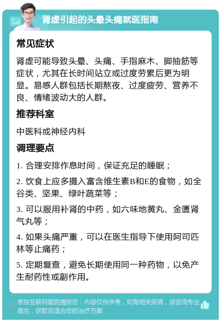 肾虚引起的头晕头痛就医指南 常见症状 肾虚可能导致头晕、头痛、手指麻木、脚抽筋等症状，尤其在长时间站立或过度劳累后更为明显。易感人群包括长期熬夜、过度疲劳、营养不良、情绪波动大的人群。 推荐科室 中医科或神经内科 调理要点 1. 合理安排作息时间，保证充足的睡眠； 2. 饮食上应多摄入富含维生素B和E的食物，如全谷类、坚果、绿叶蔬菜等； 3. 可以服用补肾的中药，如六味地黄丸、金匮肾气丸等； 4. 如果头痛严重，可以在医生指导下使用阿司匹林等止痛药； 5. 定期复查，避免长期使用同一种药物，以免产生耐药性或副作用。