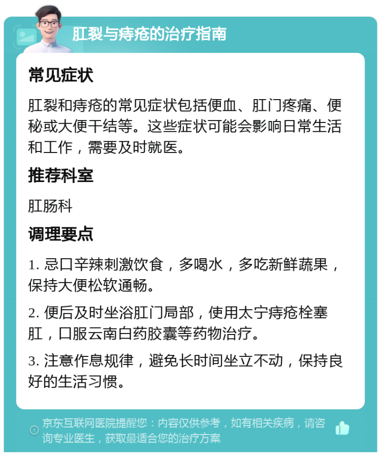 肛裂与痔疮的治疗指南 常见症状 肛裂和痔疮的常见症状包括便血、肛门疼痛、便秘或大便干结等。这些症状可能会影响日常生活和工作，需要及时就医。 推荐科室 肛肠科 调理要点 1. 忌口辛辣刺激饮食，多喝水，多吃新鲜蔬果，保持大便松软通畅。 2. 便后及时坐浴肛门局部，使用太宁痔疮栓塞肛，口服云南白药胶囊等药物治疗。 3. 注意作息规律，避免长时间坐立不动，保持良好的生活习惯。