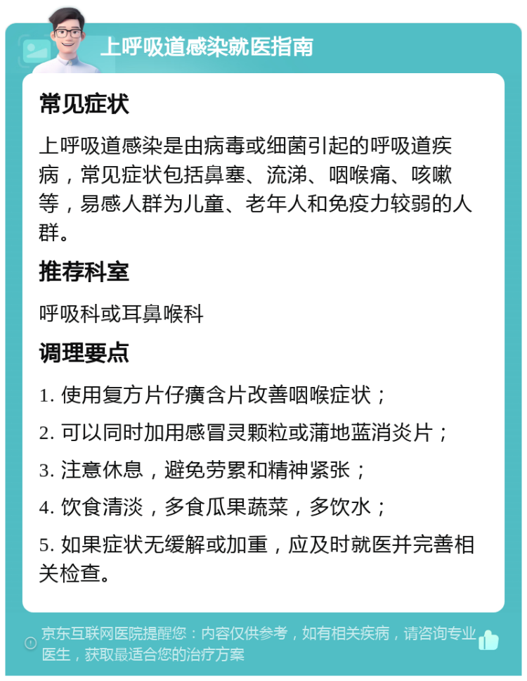 上呼吸道感染就医指南 常见症状 上呼吸道感染是由病毒或细菌引起的呼吸道疾病，常见症状包括鼻塞、流涕、咽喉痛、咳嗽等，易感人群为儿童、老年人和免疫力较弱的人群。 推荐科室 呼吸科或耳鼻喉科 调理要点 1. 使用复方片仔癀含片改善咽喉症状； 2. 可以同时加用感冒灵颗粒或蒲地蓝消炎片； 3. 注意休息，避免劳累和精神紧张； 4. 饮食清淡，多食瓜果蔬菜，多饮水； 5. 如果症状无缓解或加重，应及时就医并完善相关检查。